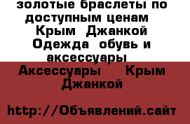 золотые браслеты по доступным ценам - Крым, Джанкой Одежда, обувь и аксессуары » Аксессуары   . Крым,Джанкой